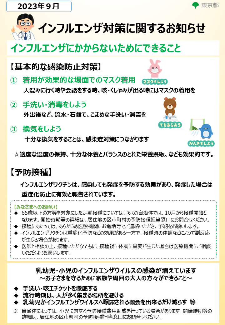 インフルエンザにかからないためにできること　まずは、基本的な感染防止対策です。着用が効果的な場面でのマスク着用や、手洗いと消毒、換気、程度な温度の保持、十分な休養とバランスのとれた栄養摂取などが効果的です。次に、予防接種です。インフルエンザワクチンは、感染しても発症を予防する効果があり、発症した場合は重症化防止に有効と報告されています。また、乳幼児や小児のインフルエンザウイルスの感染が増えています。手洗いや咳エチケット、流行時期は人が多く集まる場所を避ける、乳幼児がインフルエンザウイルスへ曝露される機会をできるだけ減らすことなどが有効です。