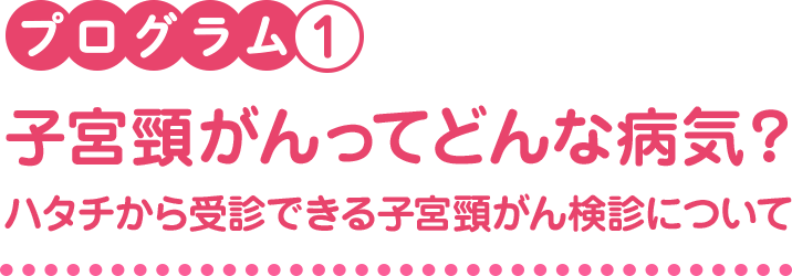 プログラム1　子宮頸がんってどんな病気？ハタチから受診できる子宮頸がん検診について