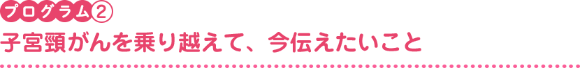 プログラム2　子宮頸がんを乗り越えて、今伝えたいこと 