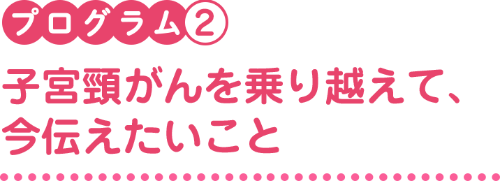 プログラム2　子宮頸がんを乗り越えて、今伝えたいこと 