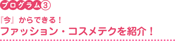 プログラム3　『今』からできる！ファッション・コスメテクを紹介！