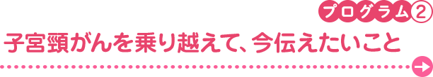 プログラム2　子宮頸がんを乗り越えて、今伝えたいこと