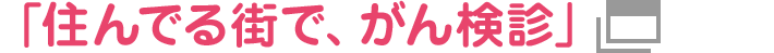 「住んでる街で、がん検診」