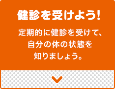 健診を受けよう!定期的に健診を受けて、
自分の体の状態を知りましょう。