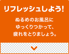 リフレッシュしよう!ぬるめのお風呂にゆっくりつかって、疲れをとりましょう。