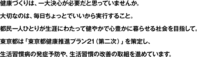 健康づくりは、一大決心が必要だと思っていませんか。大切なのは、毎日ちょっとでいいから実行すること。都民一人ひとりが生涯にわたって健やかで心豊かに暮らせる社会を目指して。東京都は「東京都健康推進プラン21（第二次）」を策定し、生活習慣病の発症予防や、生活習慣の改善の取組を進めています。