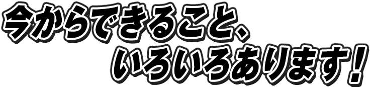 今からできること、いろいろあります!