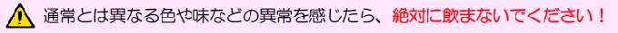 通常とは異なる色や味などの異常を感じたら、絶対に飲まないでください！